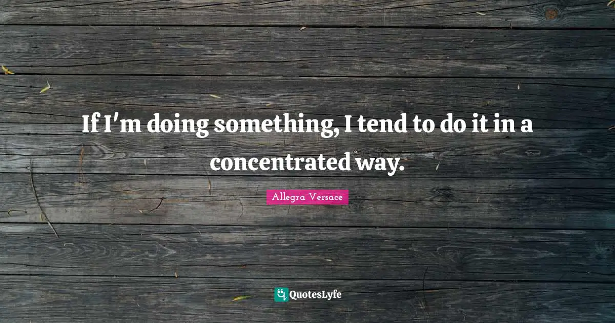 If I'm doing something, I tend to do it in a concentrated way.