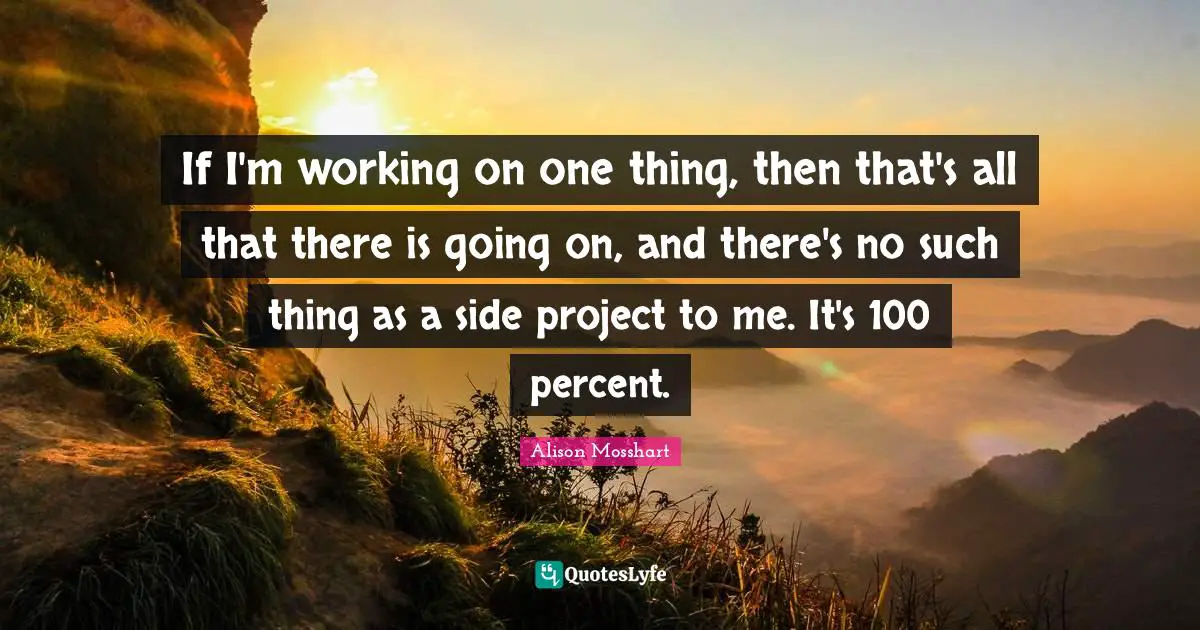 If I'm working on one thing, then that's all that there is going on, and there's no such thing as a side project to me. It's 100 percent.