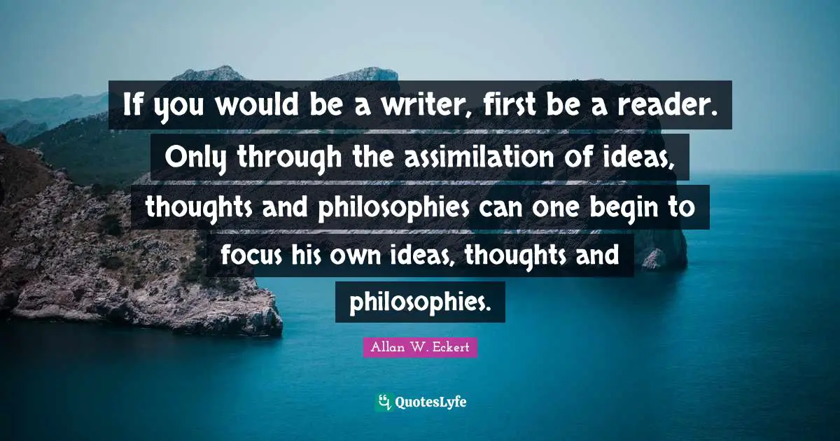 Reader Quotes: "If you would be a writer, first be a reader. Only through the assimilation of ideas, thoughts and philosophies can one begin to focus his own ideas, thoughts and philosophies."