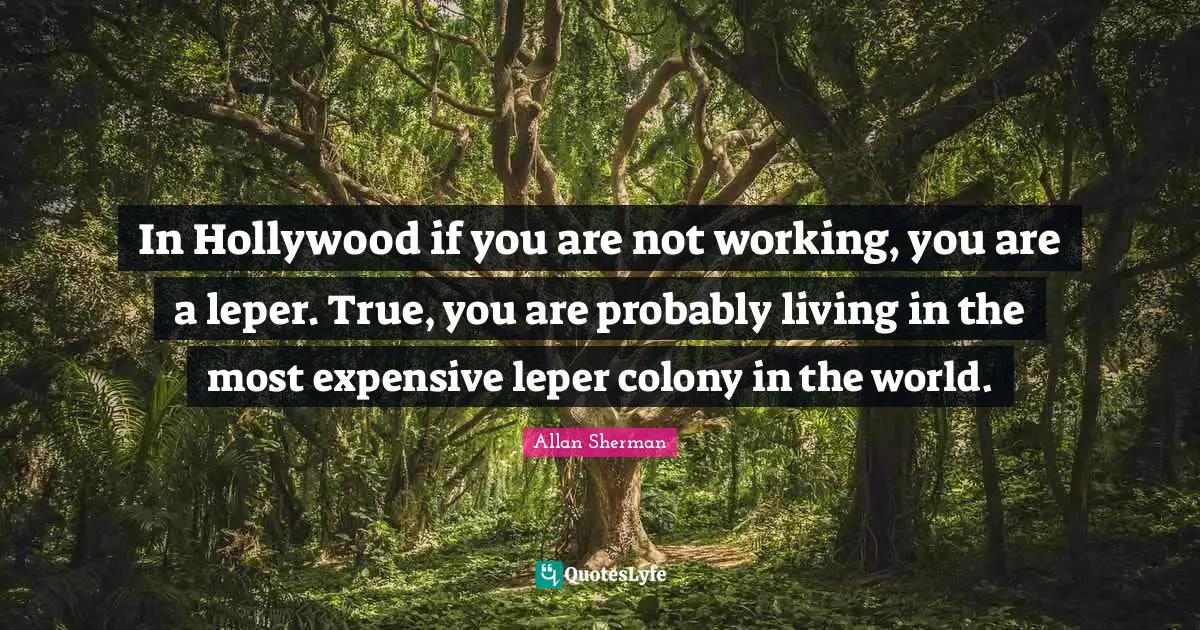 In Hollywood if you are not working, you are a leper. True, you are probably living in the most expensive leper colony in the world.