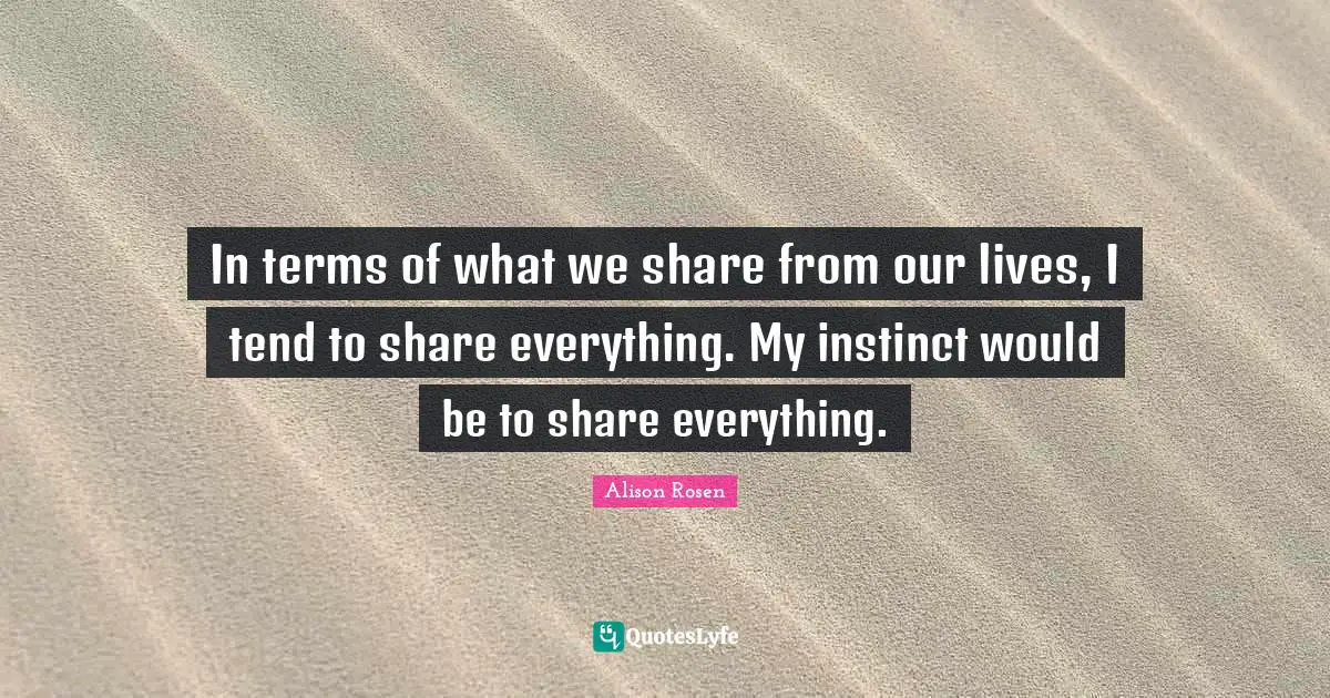 In terms of what we share from our lives, I tend to share everything. My instinct would be to share everything.