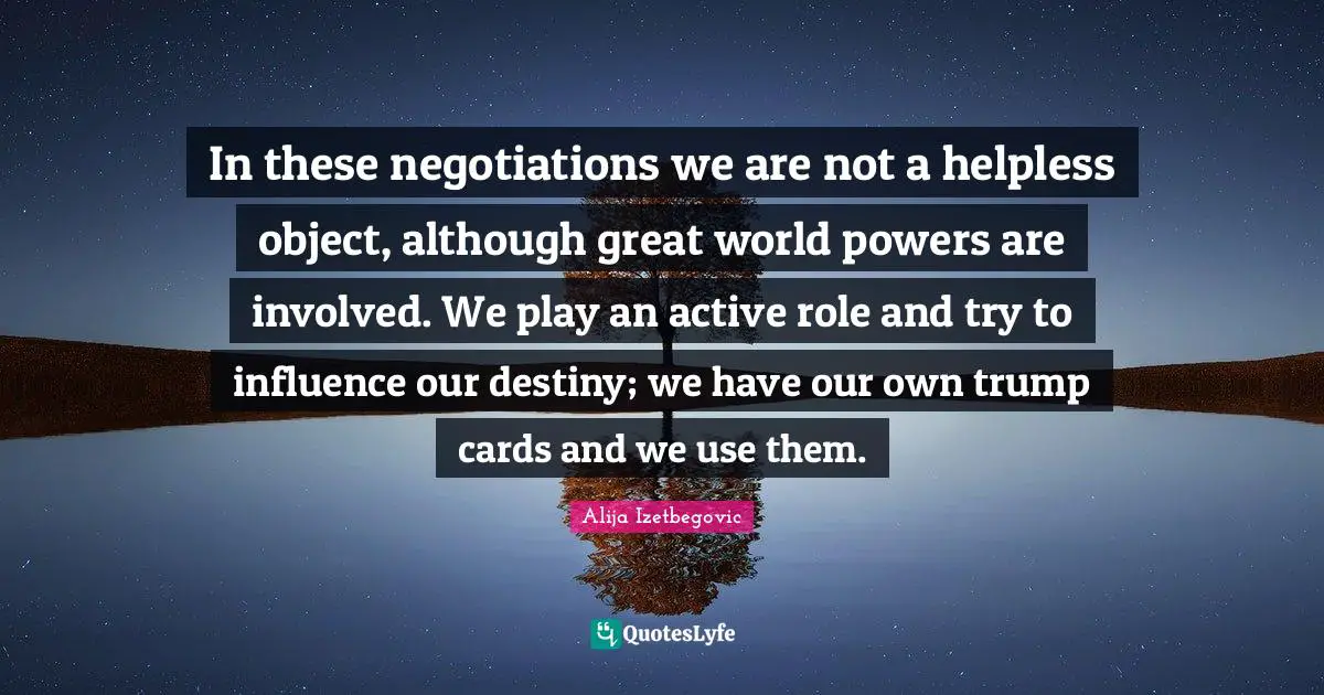 In these negotiations we are not a helpless object, although great world powers are involved. We play an active role and try to influence our destiny; we have our own trump cards and we use them.