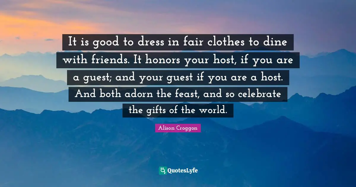 It is good to dress in fair clothes to dine with friends. It honors your host, if you are a guest; and your guest if you are a host. And both adorn the feast, and so celebrate the gifts of the world.