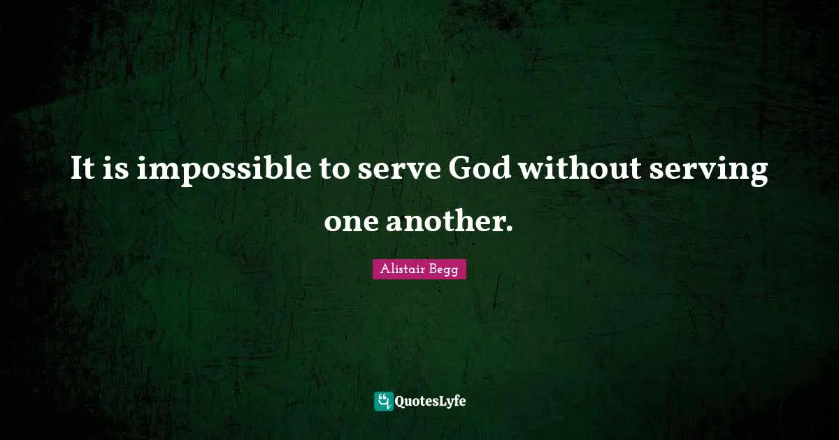 It is impossible to serve God without serving one another.