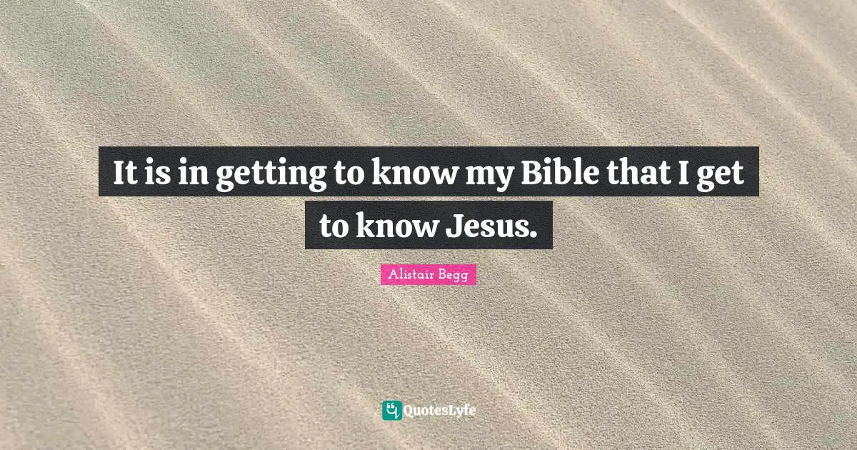 It is in getting to know my Bible that I get to know Jesus.
