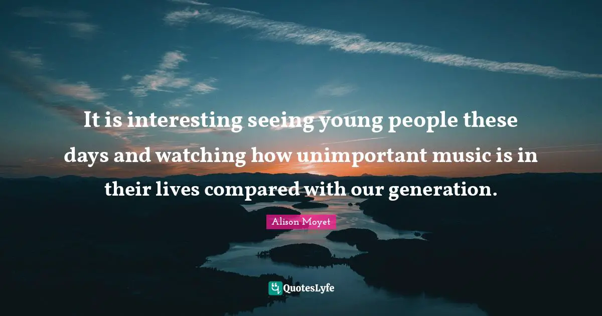 Our Generation Quotes: "It is interesting seeing young people these days and watching how unimportant music is in their lives compared with our generation."