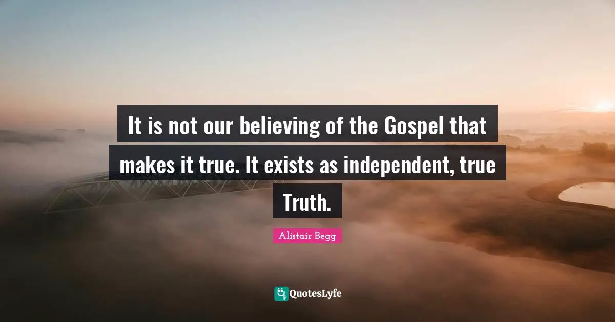 It is not our believing of the Gospel that makes it true. It exists as independent, true Truth.