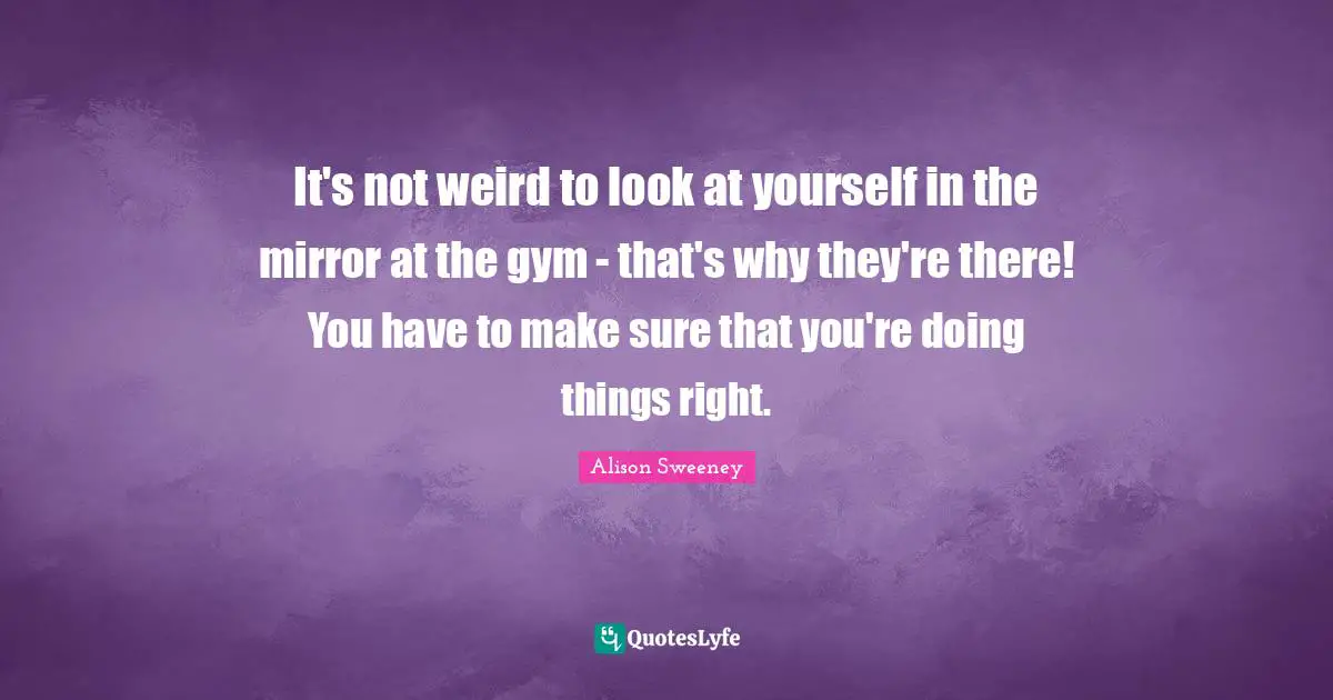 Alison Sweeney Quotes: "It's not weird to look at yourself in the mirror at the gym - that's why they're there! You have to make sure that you're doing things right."