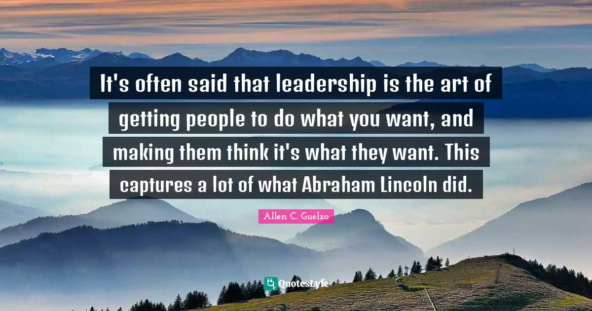 It's often said that leadership is the art of getting people to do what you want, and making them think it's what they want. This captures a lot of what Abraham Lincoln did.