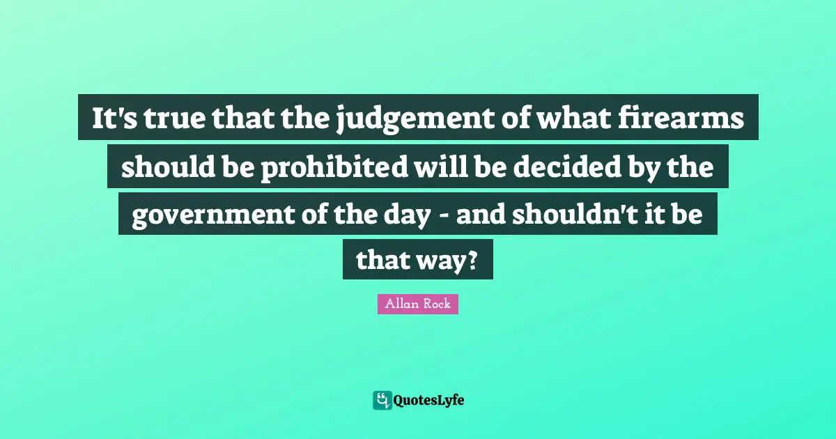 It's true that the judgement of what firearms should be prohibited will be decided by the government of the day - and shouldn't it be that way?