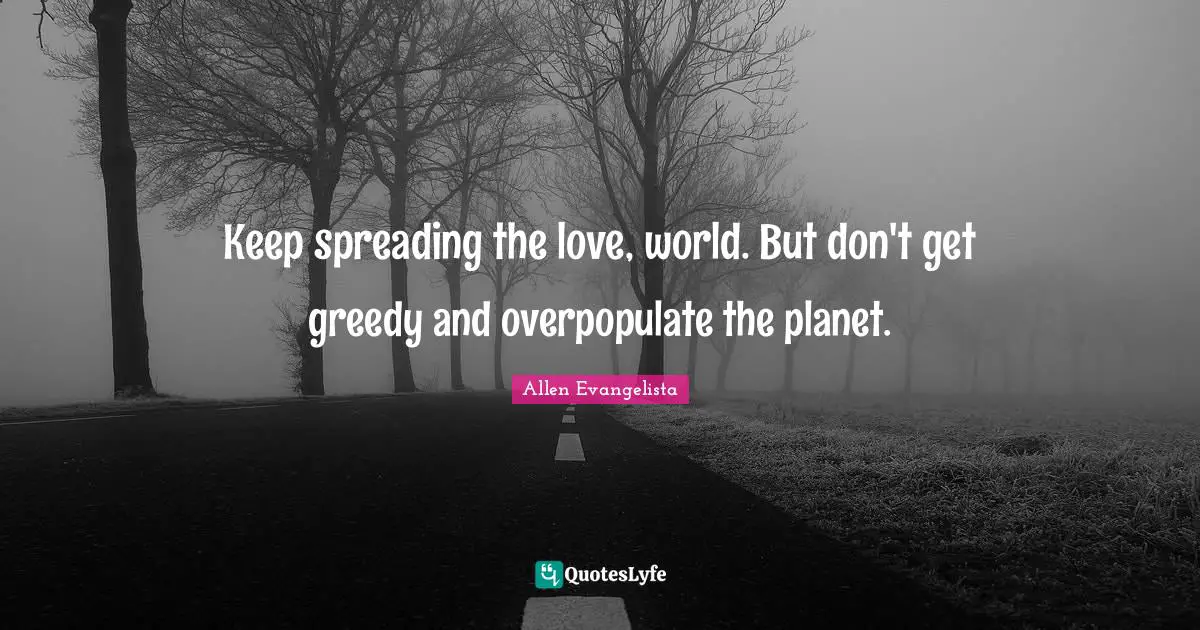 Keep spreading the love, world. But don't get greedy and overpopulate the planet.