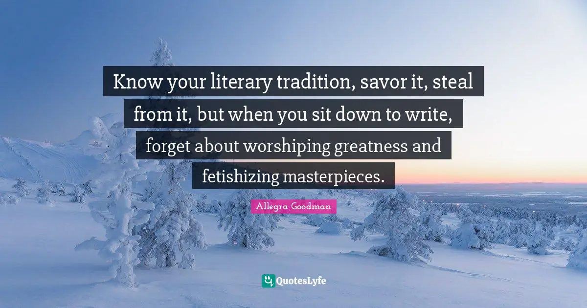 Tradition Quotes: "Know your literary tradition, savor it, steal from it, but when you sit down to write, forget about worshiping greatness and fetishizing masterpieces."