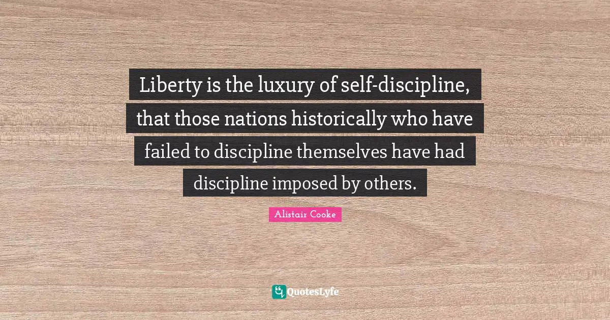 Alistair Cooke Quotes: "Liberty is the luxury of self-discipline, that those nations historically who have failed to discipline themselves have had discipline imposed by others."
