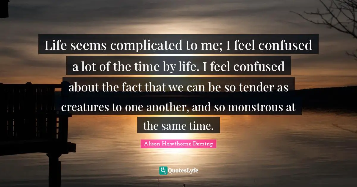 Life seems complicated to me; I feel confused a lot of the time by life. I feel confused about the fact that we can be so tender as creatures to one another, and so monstrous at the same time.