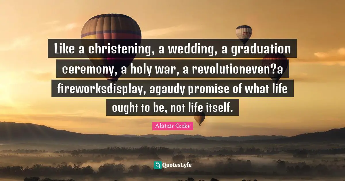 Alistair Cooke Quotes: "Like a christening, a wedding, a graduation ceremony, a holy war, a revolutioneven?a fireworksdisplay, agaudy promise of what life ought to be, not life itself."