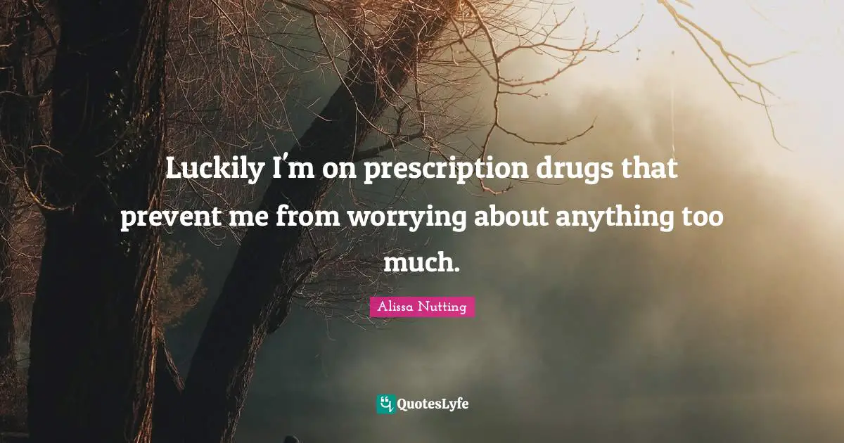 Luckily I'm on prescription drugs that prevent me from worrying about anything too much.