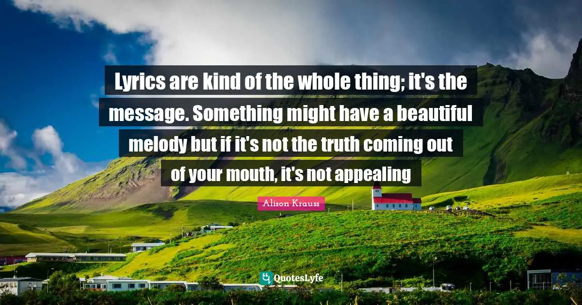 Lyrics are kind of the whole thing; it's the message. Something might have a beautiful melody but if it's not the truth coming out of your mouth, it's not appealing
