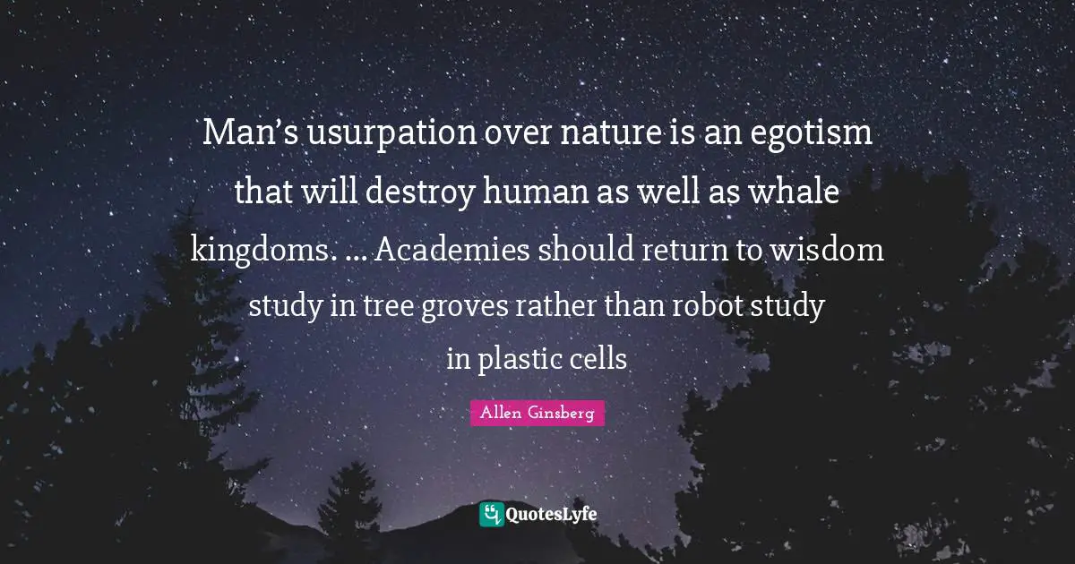 Man’s usurpation over nature is an egotism that will destroy human as well as whale kingdoms. … Academies should return to wisdom study in tree groves rather than robot study in plastic cells