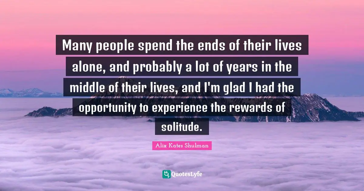 Many people spend the ends of their lives alone, and probably a lot of years in the middle of their lives, and I'm glad I had the opportunity to experience the rewards of solitude.