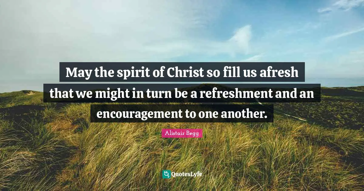 May the spirit of Christ so fill us afresh that we might in turn be a refreshment and an encouragement to one another.