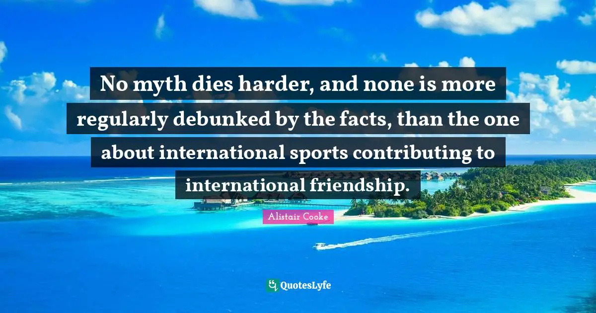 Alistair Cooke Quotes: "No myth dies harder, and none is more regularly debunked by the facts, than the one about international sports contributing to international friendship."