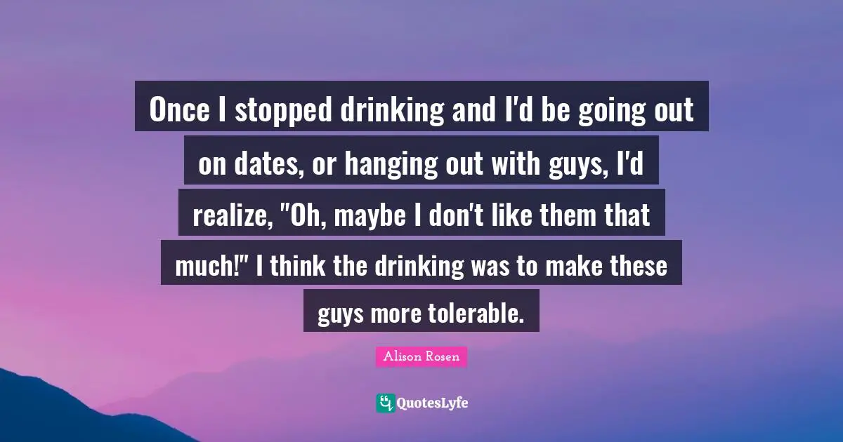 Once I stopped drinking and I'd be going out on dates, or hanging out with guys, I'd realize, "Oh, maybe I don't like them that much!" I think the drinking was to make these guys more tolerable.