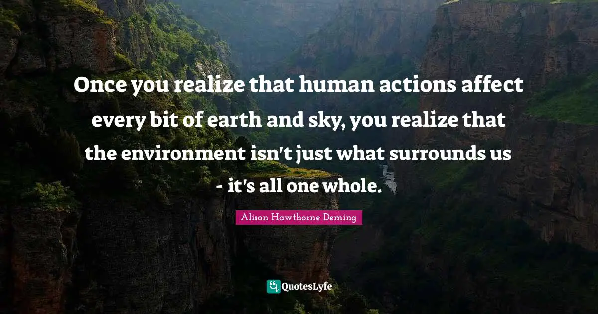 Once you realize that human actions affect every bit of earth and sky, you realize that the environment isn't just what surrounds us - it's all one whole.