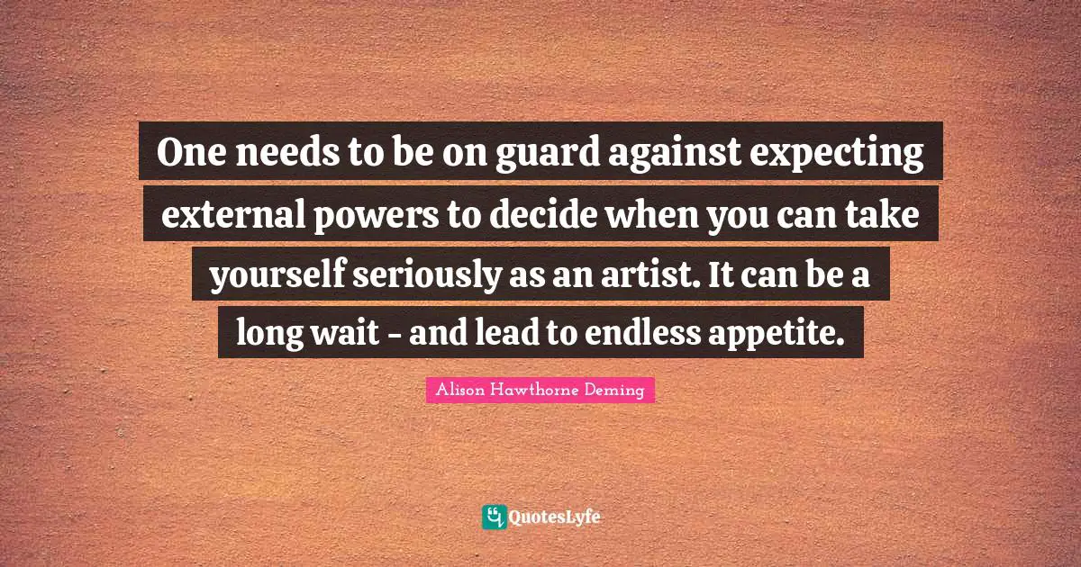 One needs to be on guard against expecting external powers to decide when you can take yourself seriously as an artist. It can be a long wait - and lead to endless appetite.