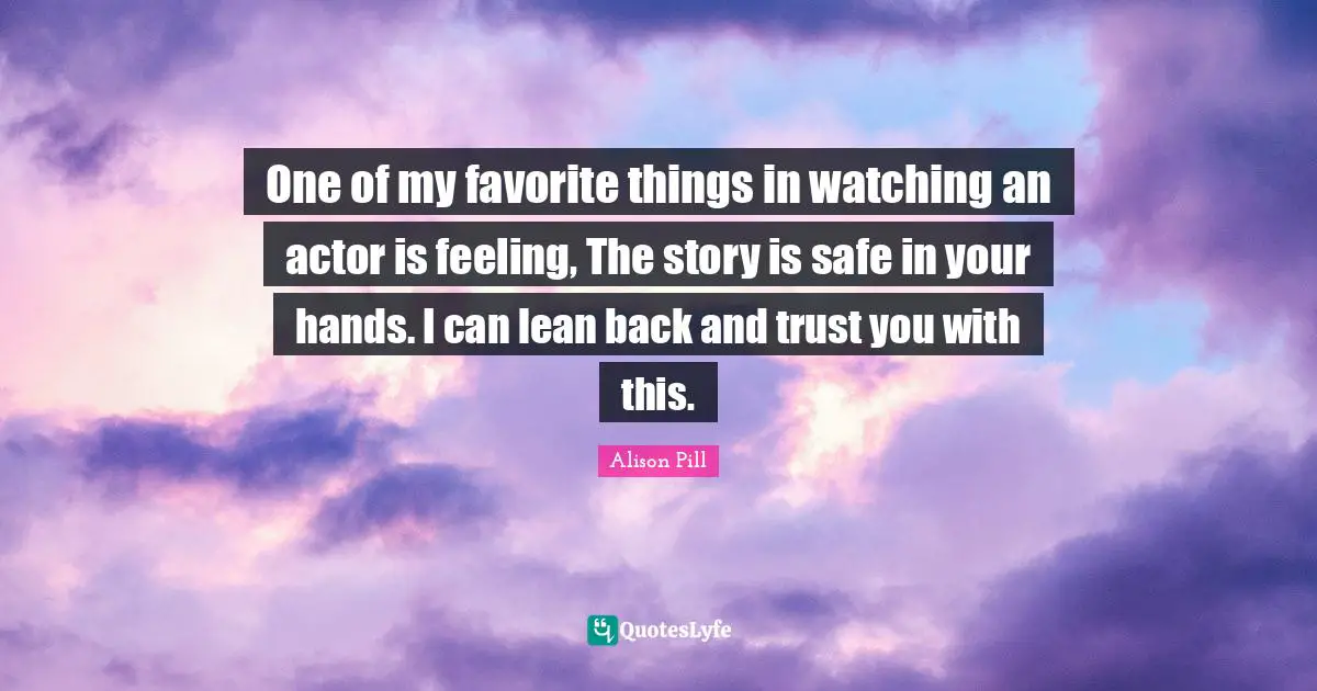 One of my favorite things in watching an actor is feeling, The story is safe in your hands. I can lean back and trust you with this.