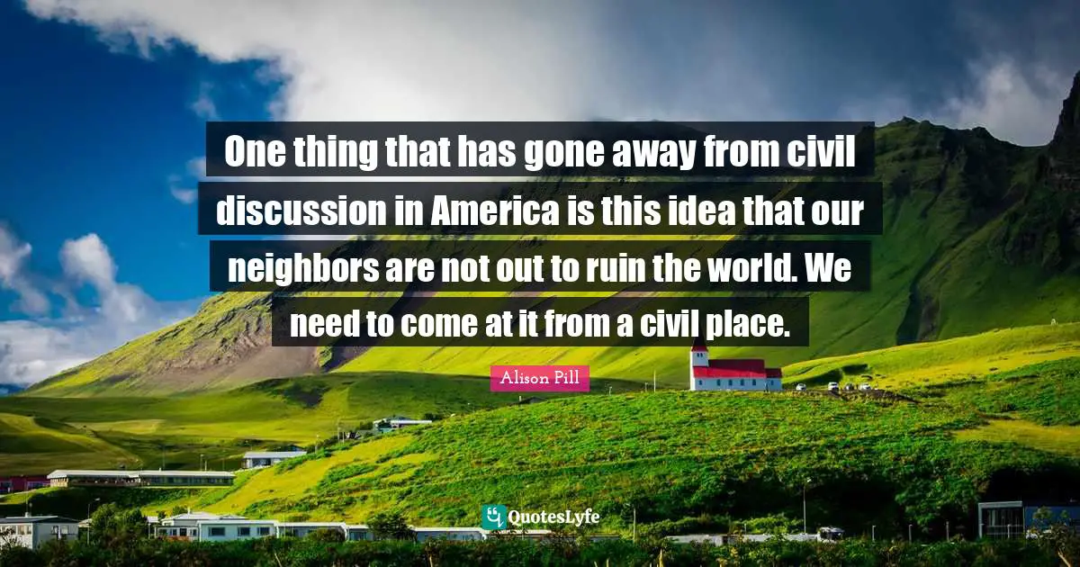 One thing that has gone away from civil discussion in America is this idea that our neighbors are not out to ruin the world. We need to come at it from a civil place.
