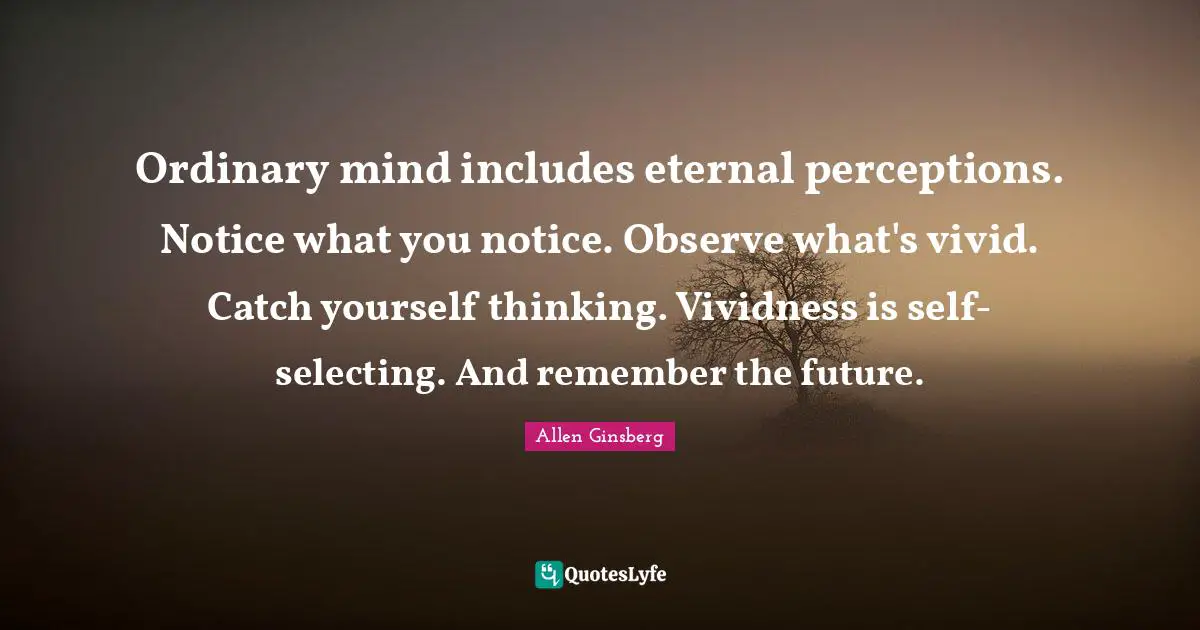Vivid Quotes: "Ordinary mind includes eternal perceptions. Notice what you notice. Observe what's vivid. Catch yourself thinking. Vividness is self-selecting. And remember the future."