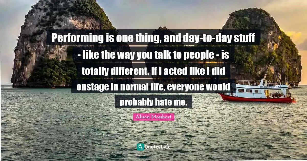 Performing is one thing, and day-to-day stuff - like the way you talk to people - is totally different. If I acted like I did onstage in normal life, everyone would probably hate me.