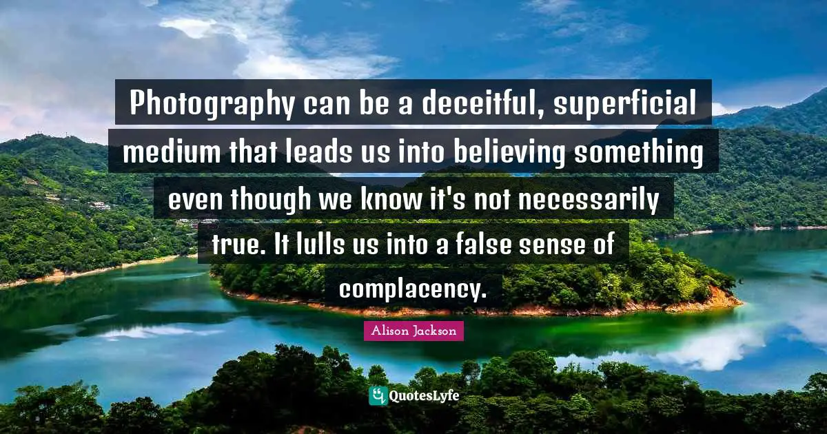 Photography can be a deceitful, superficial medium that leads us into believing something even though we know it's not necessarily true. It lulls us into a false sense of complacency.