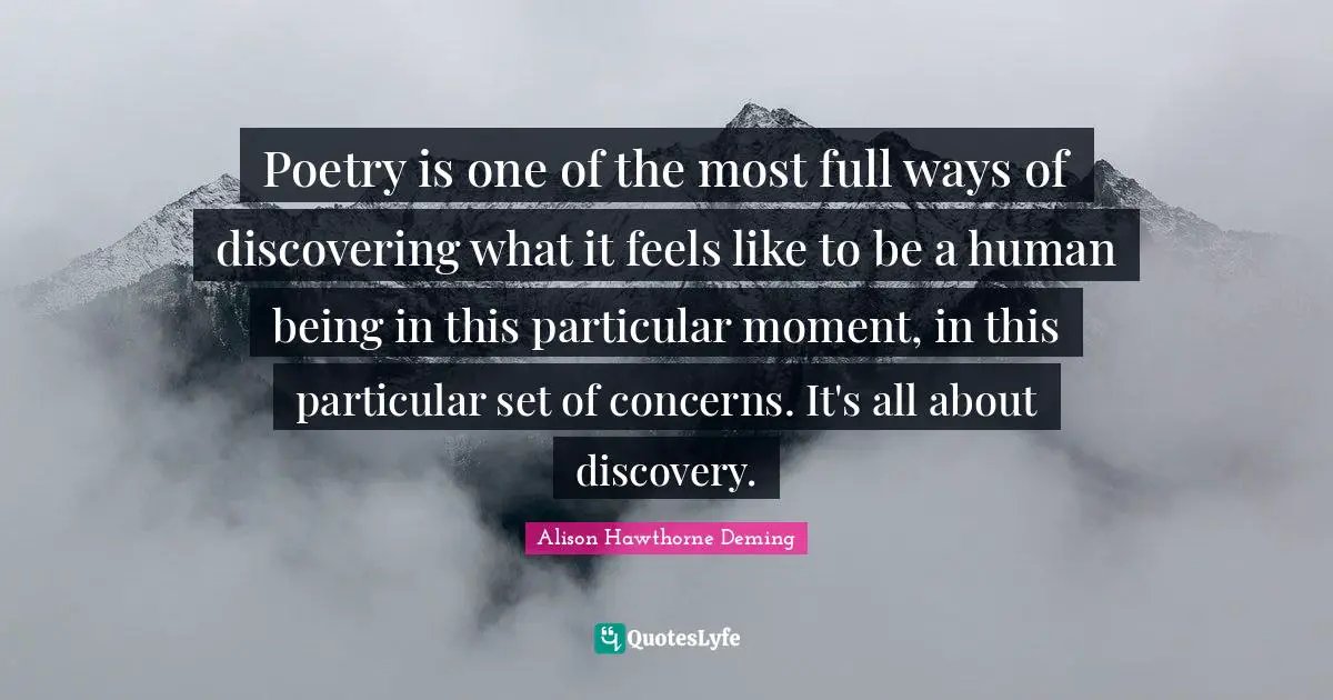 Poetry is one of the most full ways of discovering what it feels like to be a human being in this particular moment, in this particular set of concerns. It's all about discovery.
