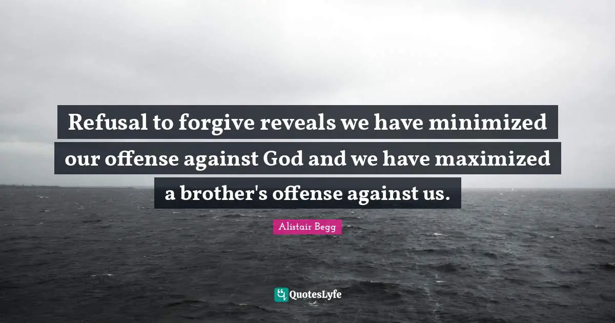 Refusal to forgive reveals we have minimized our offense against God and we have maximized a brother's offense against us.