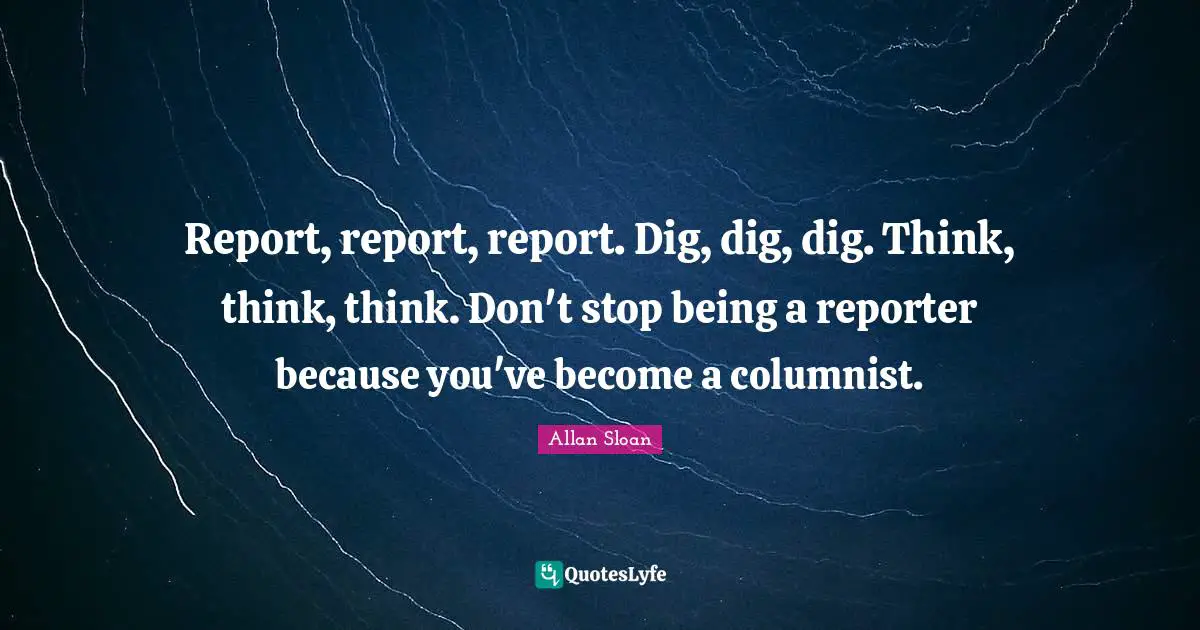 Reporters Quotes: "Report, report, report. Dig, dig, dig. Think, think, think. Don't stop being a reporter because you've become a columnist."