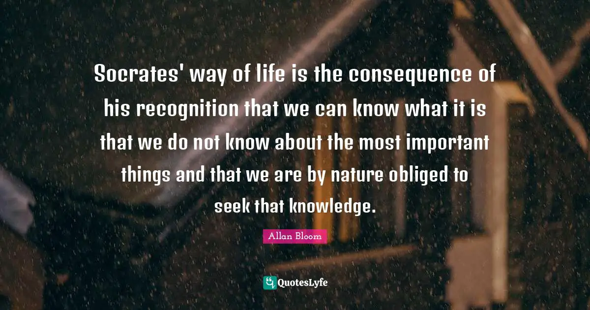 Socrates' way of life is the consequence of his recognition that we can know what it is that we do not know about the most important things and that we are by nature obliged to seek that knowledge.