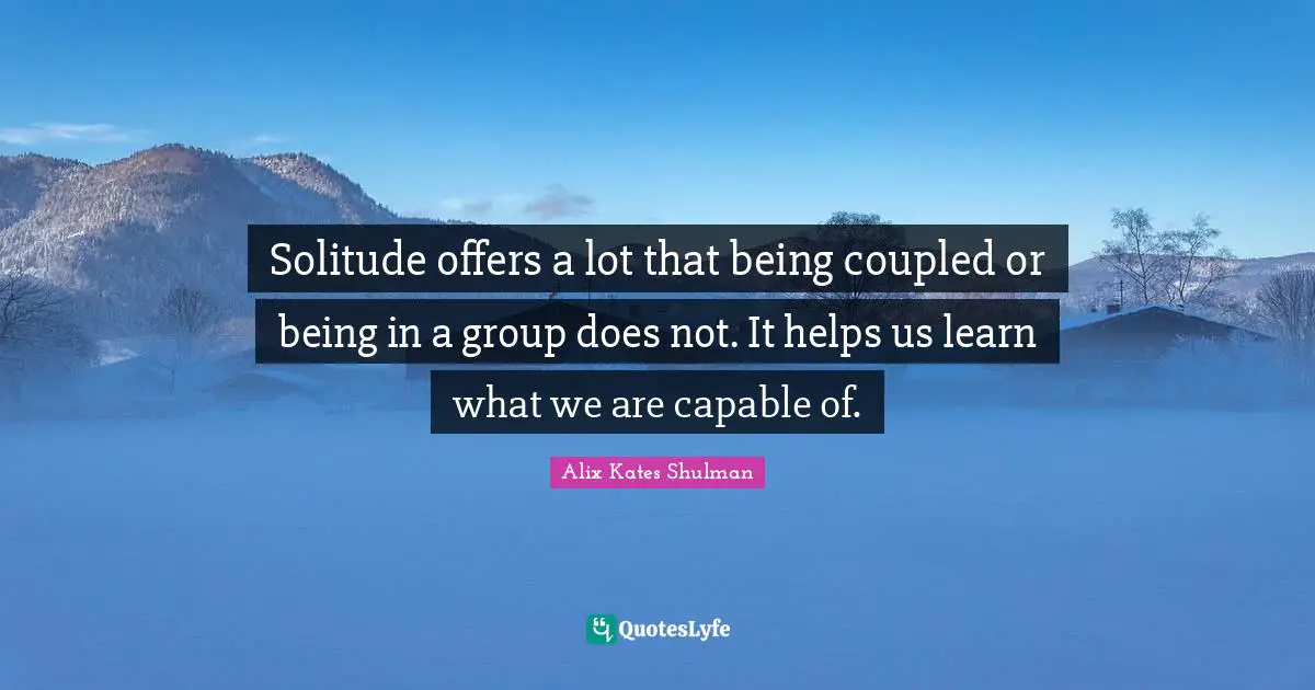 Solitude offers a lot that being coupled or being in a group does not. It helps us learn what we are capable of.