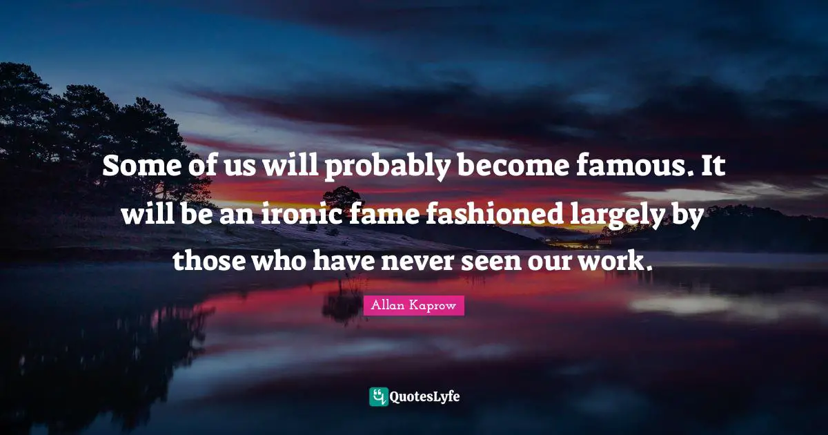 Some of us will probably become famous. It will be an ironic fame fashioned largely by those who have never seen our work.