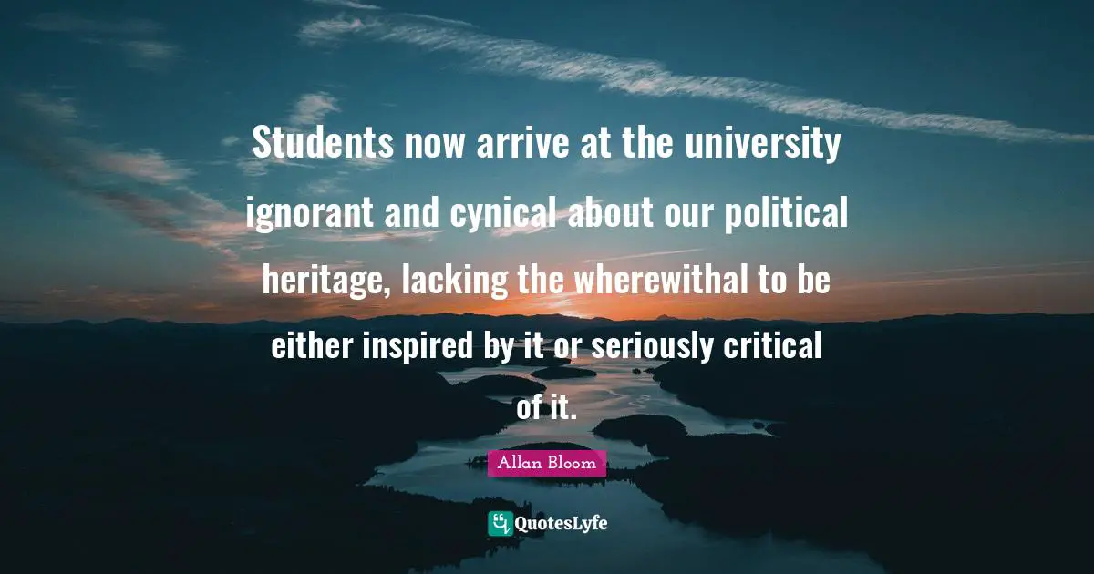 Students now arrive at the university ignorant and cynical about our political heritage, lacking the wherewithal to be either inspired by it or seriously critical of it.