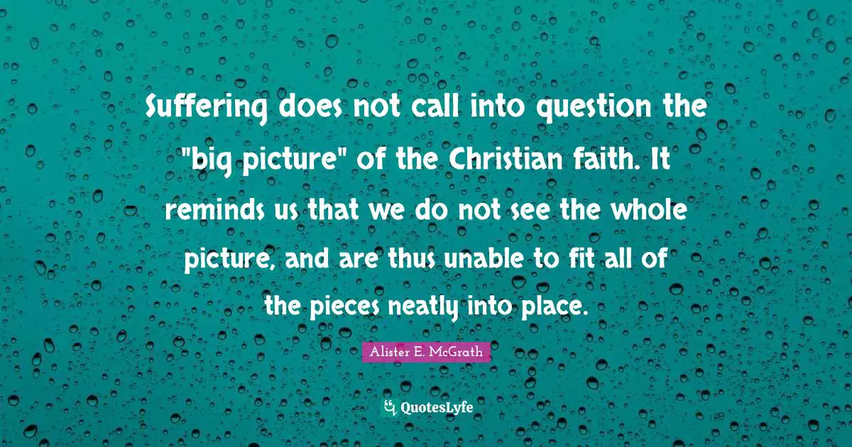 Suffering does not call into question the "big picture" of the Christian faith. It reminds us that we do not see the whole picture, and are thus unable to fit all of the pieces neatly into place.