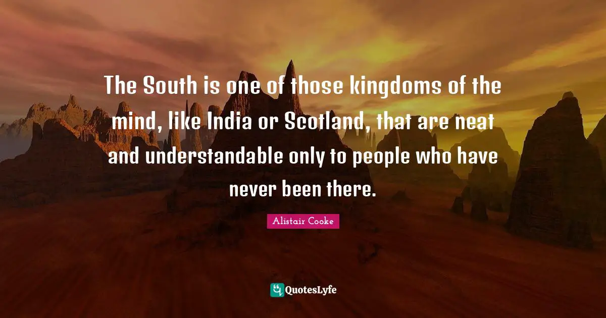 Alistair Cooke Quotes: "The South is one of those kingdoms of the mind, like India or Scotland, that are neat and understandable only to people who have never been there."
