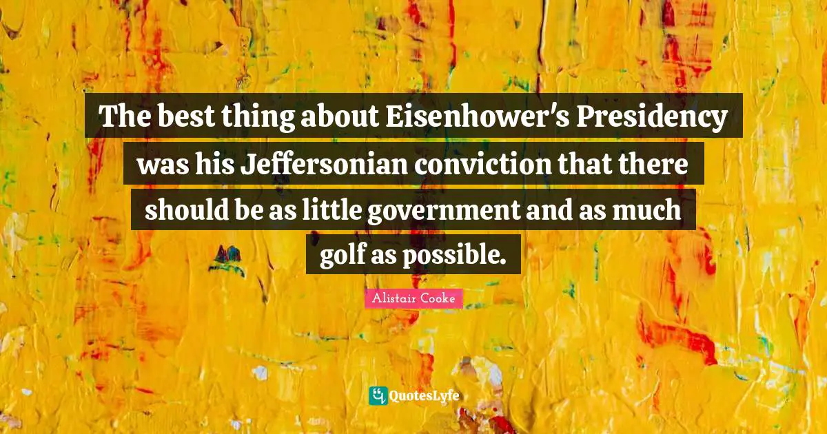 Alistair Cooke Quotes: "The best thing about Eisenhower's Presidency was his Jeffersonian conviction that there should be as little government and as much golf as possible."