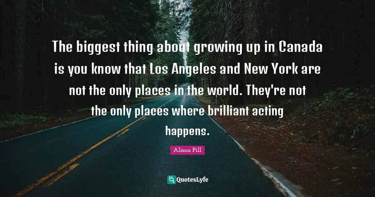 Places In The World Quotes: "The biggest thing about growing up in Canada is you know that Los Angeles and New York are not the only places in the world. They're not the only places where brilliant acting happens."