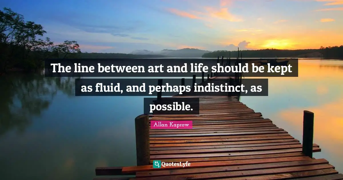 The line between art and life should be kept as fluid, and perhaps indistinct, as possible.