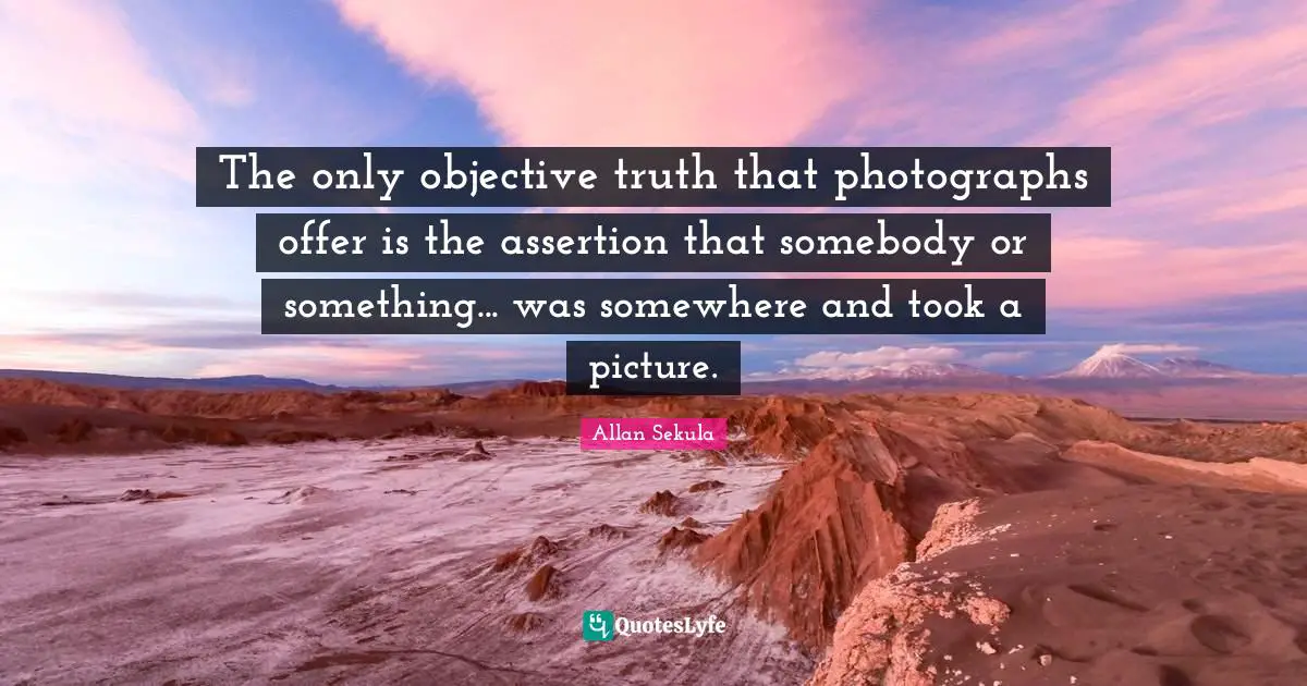 Objective Quotes: "The only objective truth that photographs offer is the assertion that somebody or something... was somewhere and took a picture."