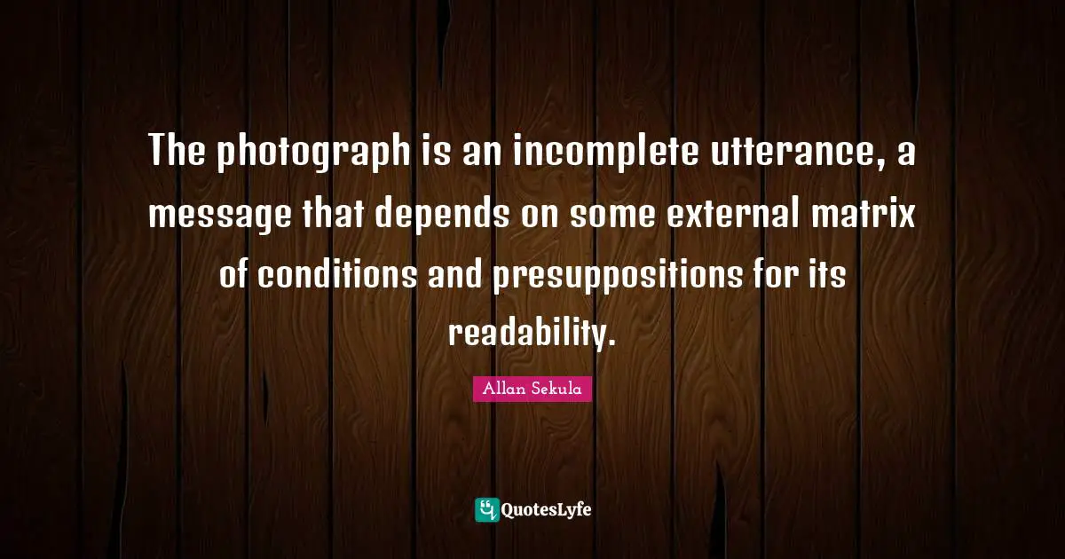 The photograph is an incomplete utterance, a message that depends on some external matrix of conditions and presuppositions for its readability.