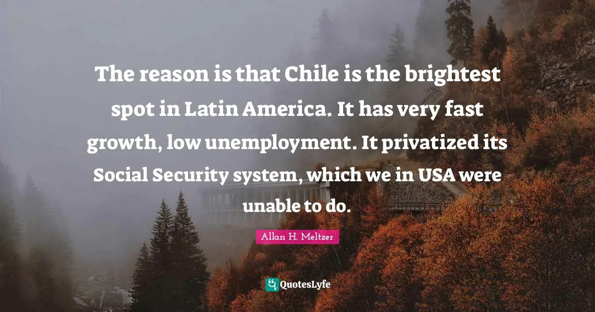 Security Systems Quotes: "The reason is that Chile is the brightest spot in Latin America. It has very fast growth, low unemployment. It privatized its Social Security system, which we in USA were unable to do."