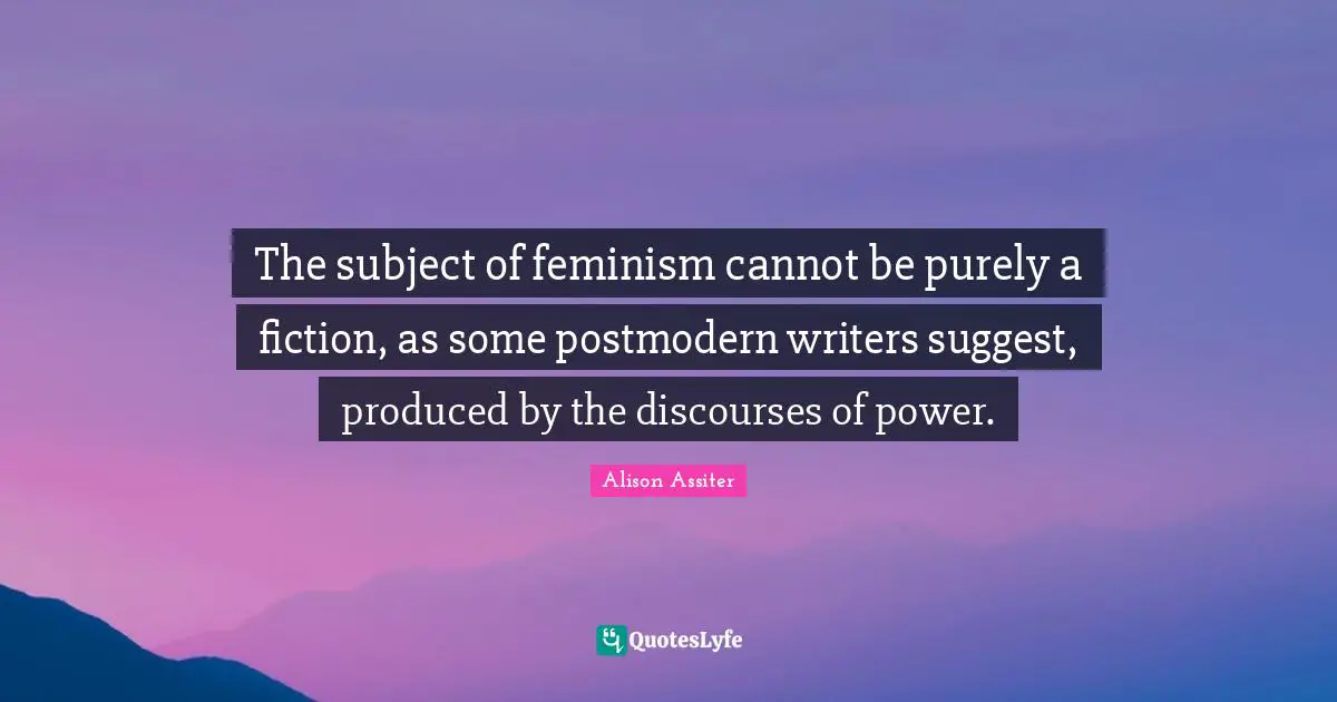 The subject of feminism cannot be purely a fiction, as some postmodern writers suggest, produced by the discourses of power.