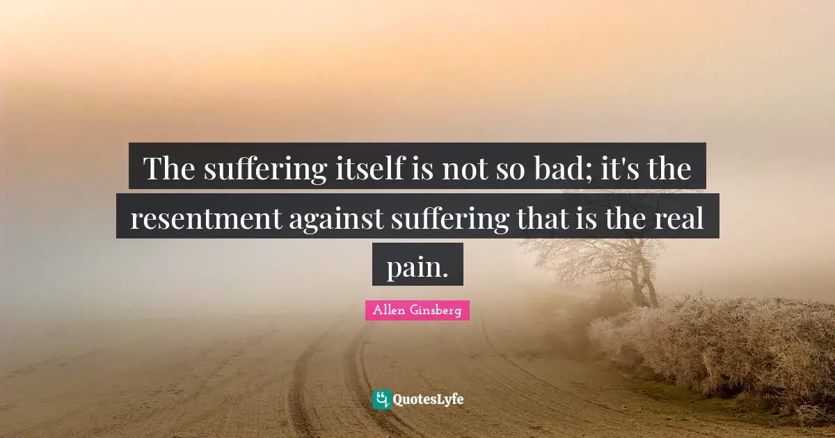 The suffering itself is not so bad; it's the resentment against suffering that is the real pain.